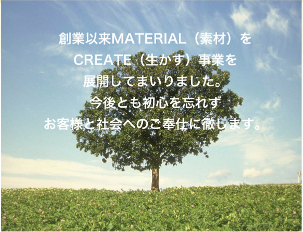 創業以来MATERIAL（素材）をCREATE（生かす）事業を展開してまいりました。今後とも初心を忘れずお客様と社会へのご奉仕に徹します。